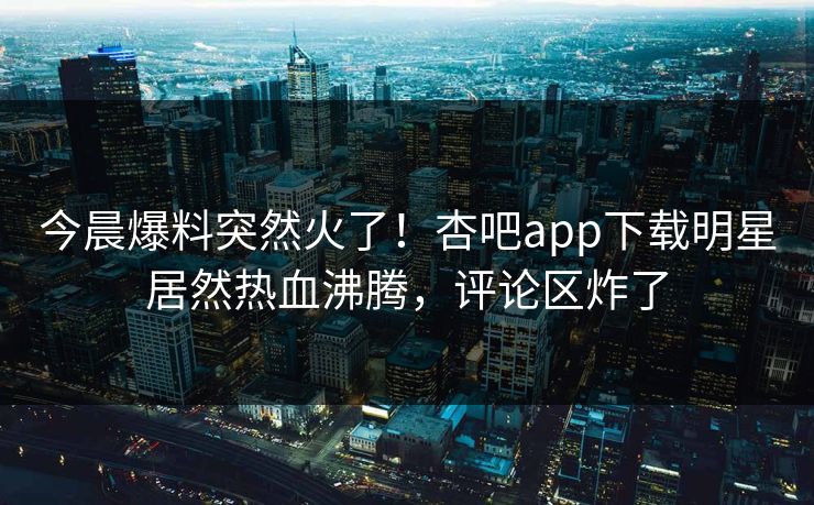 今晨爆料突然火了！杏吧app下载明星居然热血沸腾，评论区炸了