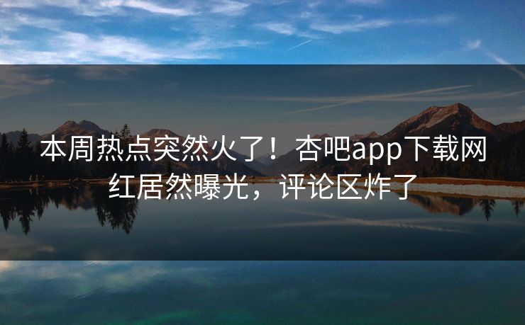 本周热点突然火了！杏吧app下载网红居然曝光，评论区炸了