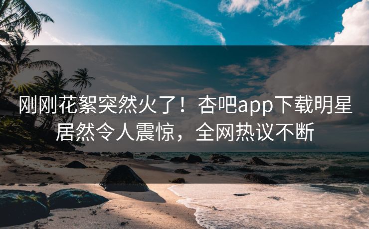 刚刚花絮突然火了！杏吧app下载明星居然令人震惊，全网热议不断