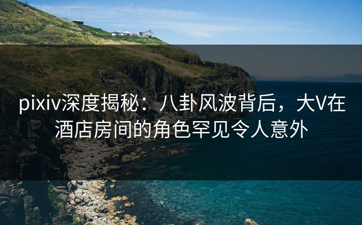 pixiv深度揭秘：八卦风波背后，大V在酒店房间的角色罕见令人意外