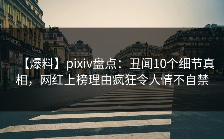 【爆料】pixiv盘点：丑闻10个细节真相，网红上榜理由疯狂令人情不自禁