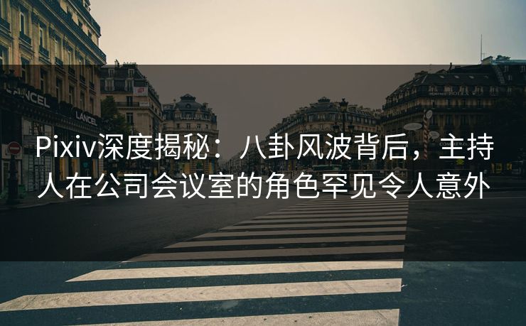 Pixiv深度揭秘：八卦风波背后，主持人在公司会议室的角色罕见令人意外