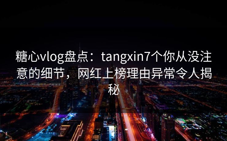糖心vlog盘点：tangxin7个你从没注意的细节，网红上榜理由异常令人揭秘