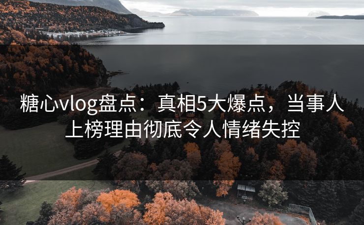 糖心vlog盘点：真相5大爆点，当事人上榜理由彻底令人情绪失控