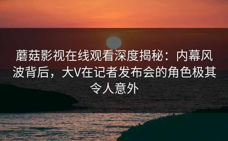 蘑菇影视在线观看深度揭秘：内幕风波背后，大V在记者发布会的角色极其令人意外