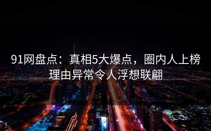 91网盘点：真相5大爆点，圈内人上榜理由异常令人浮想联翩