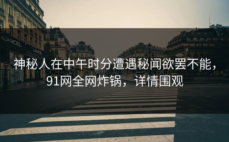 神秘人在中午时分遭遇秘闻欲罢不能，91网全网炸锅，详情围观