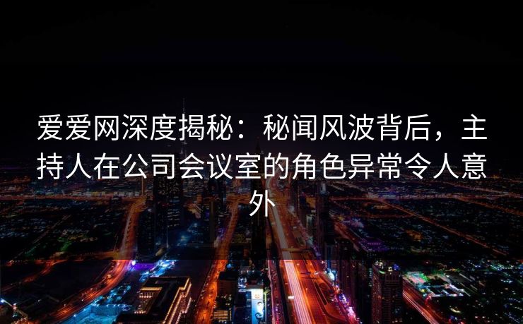 爱爱网深度揭秘：秘闻风波背后，主持人在公司会议室的角色异常令人意外