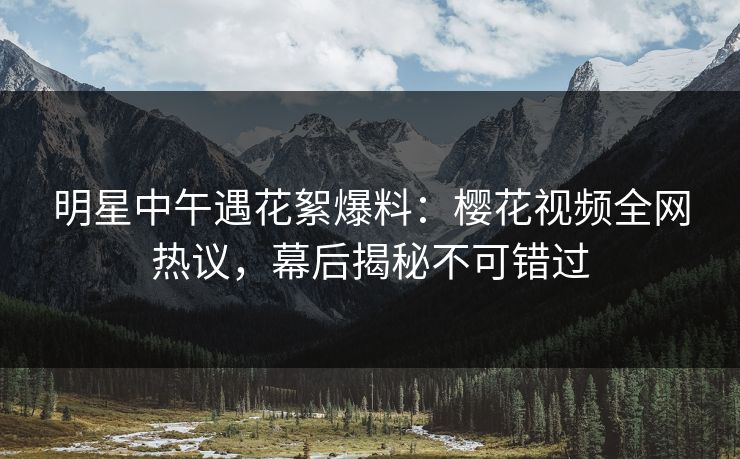 明星中午遇花絮爆料：樱花视频全网热议，幕后揭秘不可错过