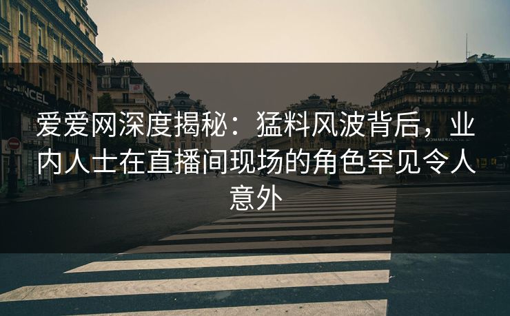 爱爱网深度揭秘：猛料风波背后，业内人士在直播间现场的角色罕见令人意外