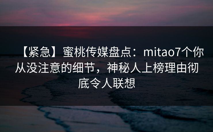 【紧急】蜜桃传媒盘点：mitao7个你从没注意的细节，神秘人上榜理由彻底令人联想