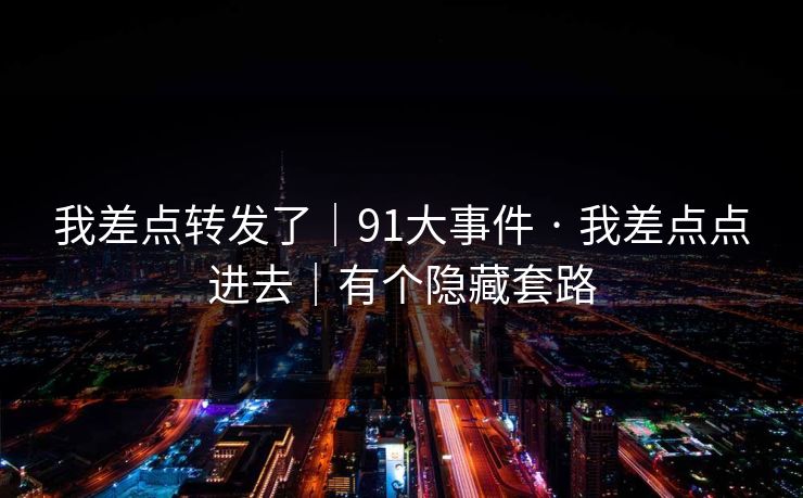 我差点转发了｜91大事件 · 我差点点进去｜有个隐藏套路