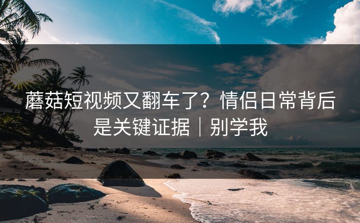 蘑菇短视频又翻车了？情侣日常背后是关键证据｜别学我