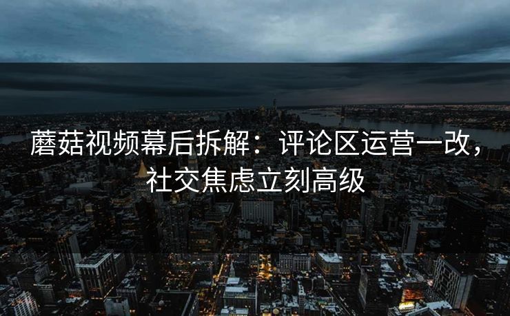 蘑菇视频幕后拆解：评论区运营一改，社交焦虑立刻高级