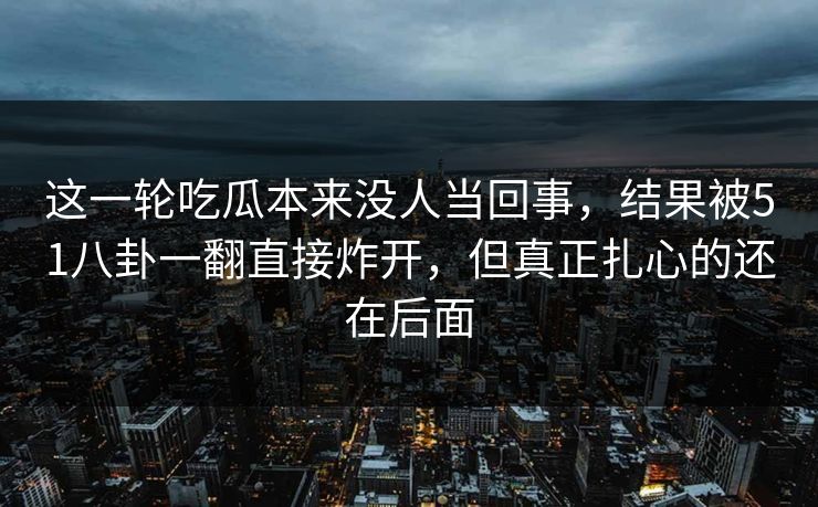 这一轮吃瓜本来没人当回事，结果被51八卦一翻直接炸开，但真正扎心的还在后面